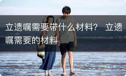 立遗嘱需要带什么材料？ 立遗嘱需要的材料