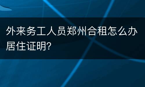 外来务工人员郑州合租怎么办居住证明？