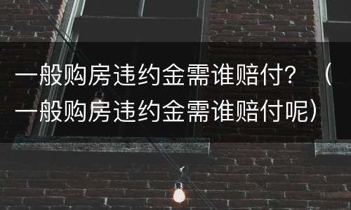 一般购房违约金需谁赔付？（一般购房违约金需谁赔付呢）
