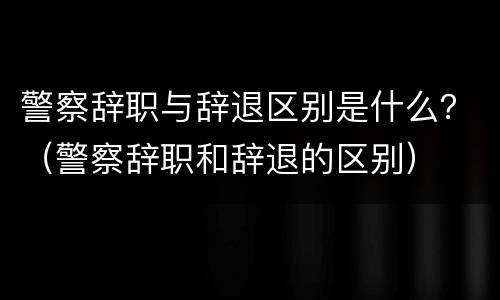 警察辞职与辞退区别是什么？（警察辞职和辞退的区别）