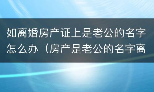 如离婚房产证上是老公的名字怎么办（房产是老公的名字离婚应当怎么办）