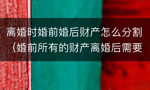 离婚时婚前婚后财产怎么分割（婚前所有的财产离婚后需要分割吗）