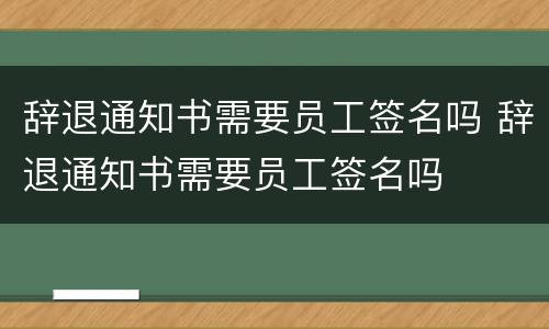 辞退通知书需要员工签名吗 辞退通知书需要员工签名吗