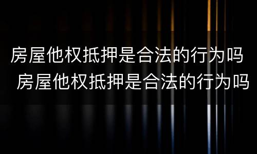 房屋他权抵押是合法的行为吗 房屋他权抵押是合法的行为吗