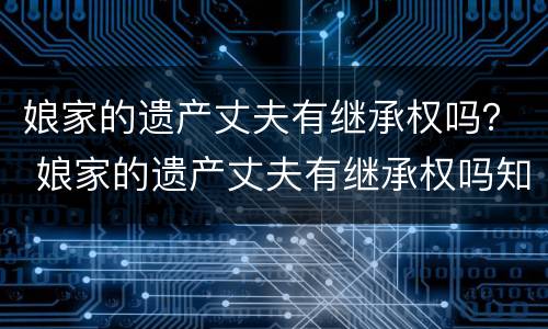 娘家的遗产丈夫有继承权吗？ 娘家的遗产丈夫有继承权吗知乎