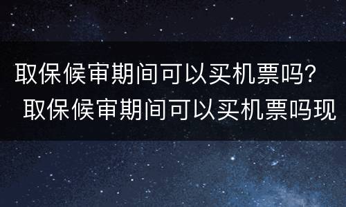 取保候审期间可以买机票吗？ 取保候审期间可以买机票吗现在