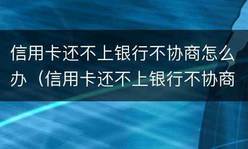 信用卡还不上银行不协商怎么办（信用卡还不上银行不协商怎么办呢）