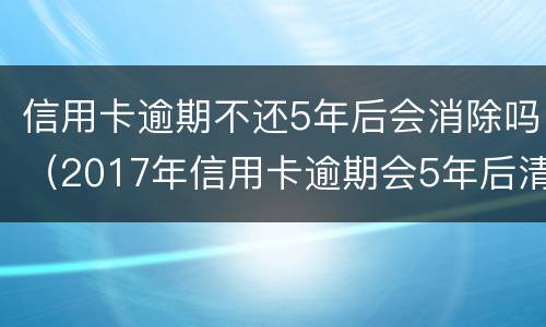 信用卡逾期不还5年后会消除吗（2017年信用卡逾期会5年后清除吗）