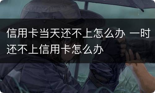 信用卡当天还不上怎么办 一时还不上信用卡怎么办