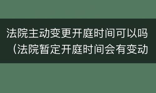 法院主动变更开庭时间可以吗（法院暂定开庭时间会有变动吗）