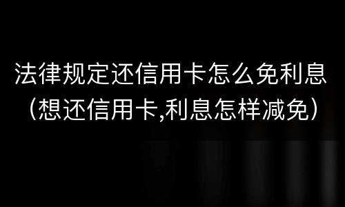 法律规定还信用卡怎么免利息（想还信用卡,利息怎样减免）