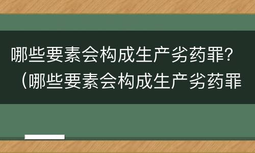 哪些要素会构成生产劣药罪？（哪些要素会构成生产劣药罪行）