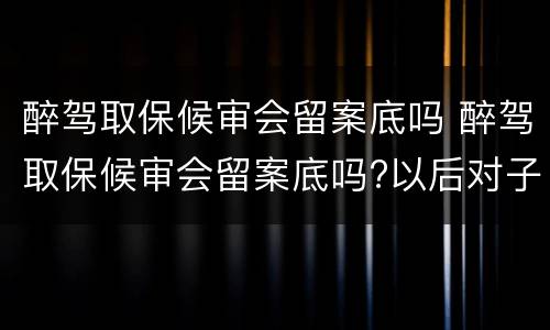 醉驾取保候审会留案底吗 醉驾取保候审会留案底吗?以后对子女影响大吗