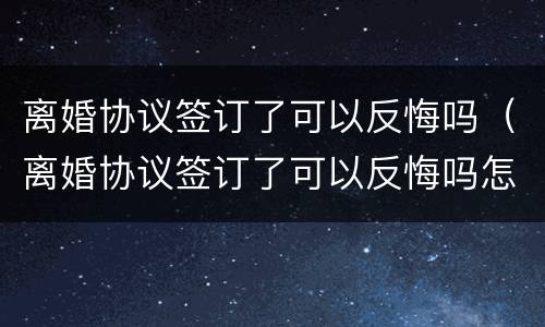 离婚协议签订了可以反悔吗（离婚协议签订了可以反悔吗怎么办）