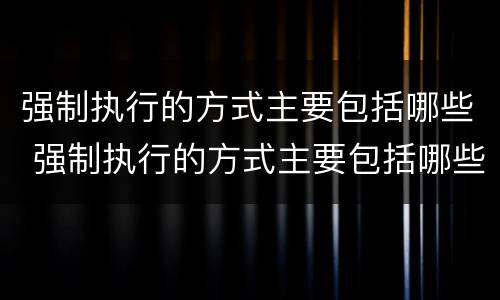 强制执行的方式主要包括哪些 强制执行的方式主要包括哪些
