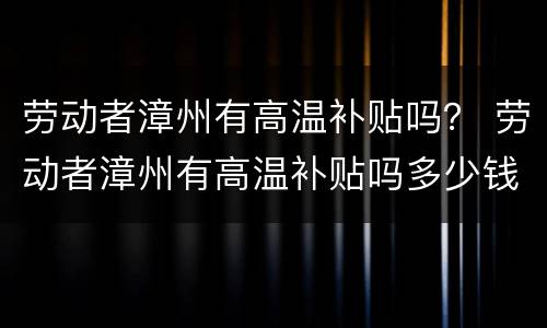 劳动者漳州有高温补贴吗？ 劳动者漳州有高温补贴吗多少钱