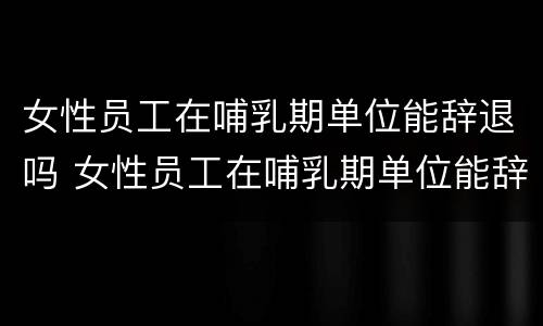 女性员工在哺乳期单位能辞退吗 女性员工在哺乳期单位能辞退吗合法吗