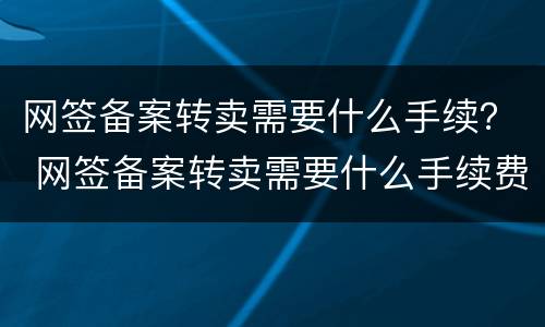 网签备案转卖需要什么手续？ 网签备案转卖需要什么手续费