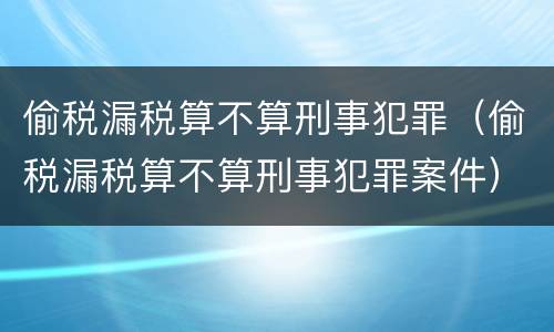 偷税漏税算不算刑事犯罪（偷税漏税算不算刑事犯罪案件）
