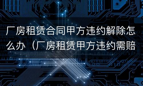 厂房租赁合同甲方违约解除怎么办（厂房租赁甲方违约需赔偿多少）
