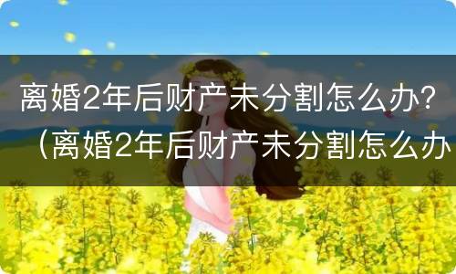 离婚2年后财产未分割怎么办？（离婚2年后财产未分割怎么办理）
