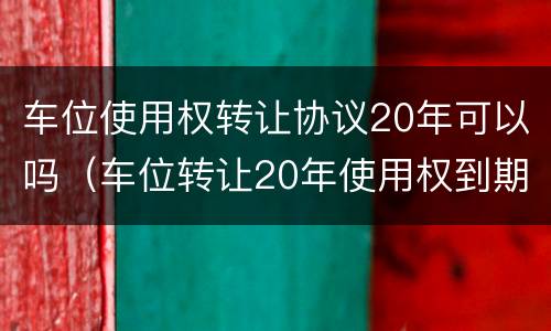 车位使用权转让协议20年可以吗（车位转让20年使用权到期怎么办）