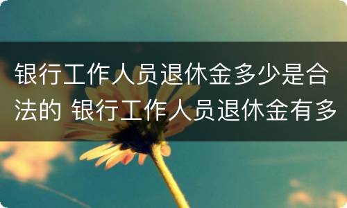 银行工作人员退休金多少是合法的 银行工作人员退休金有多少