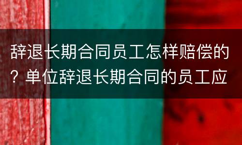 辞退长期合同员工怎样赔偿的? 单位辞退长期合同的员工应如何赔偿