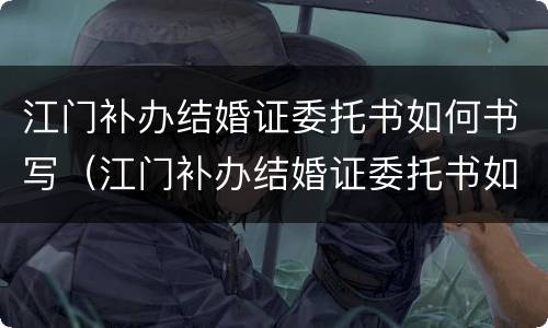 江门补办结婚证委托书如何书写（江门补办结婚证委托书如何书写啊）