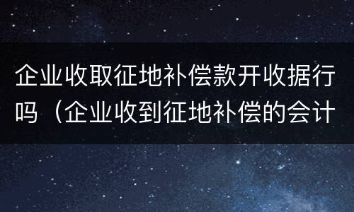 企业收取征地补偿款开收据行吗（企业收到征地补偿的会计处理）