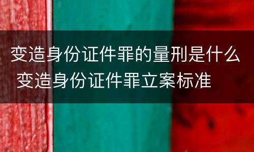 变造身份证件罪的量刑是什么 变造身份证件罪立案标准