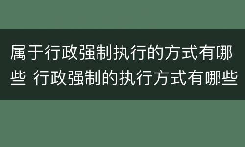 属于行政强制执行的方式有哪些 行政强制的执行方式有哪些?