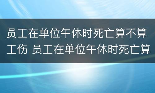 员工在单位午休时死亡算不算工伤 员工在单位午休时死亡算不算工伤事故