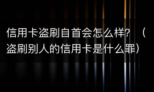 信用卡盗刷自首会怎么样？（盗刷别人的信用卡是什么罪）