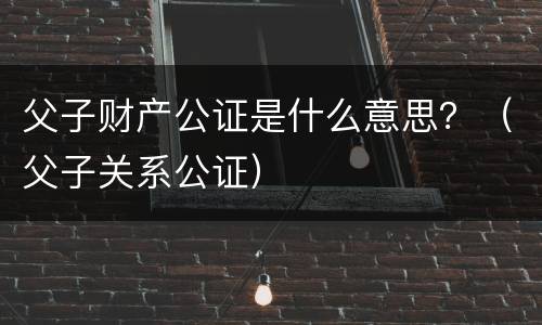 父子财产公证是什么意思？（父子关系公证）