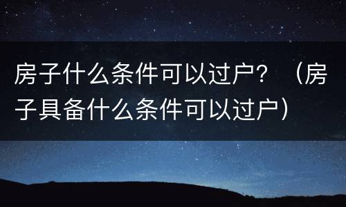 房子什么条件可以过户？（房子具备什么条件可以过户）