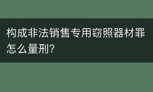 构成非法销售专用窃照器材罪怎么量刑?