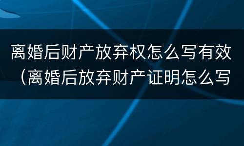 离婚后财产放弃权怎么写有效（离婚后放弃财产证明怎么写）