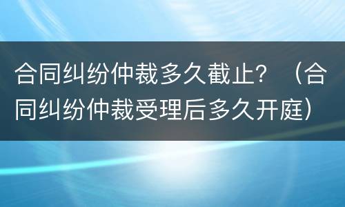 合同纠纷仲裁多久截止？（合同纠纷仲裁受理后多久开庭）