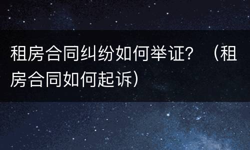 租房合同纠纷如何举证？（租房合同如何起诉）