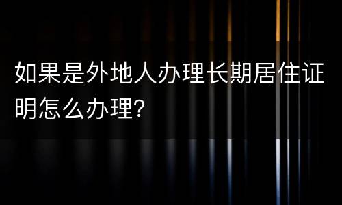 如果是外地人办理长期居住证明怎么办理？