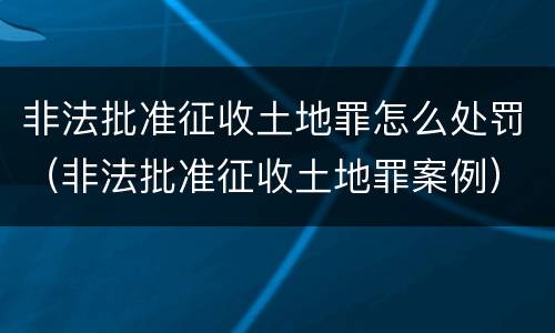 非法批准征收土地罪怎么处罚（非法批准征收土地罪案例）