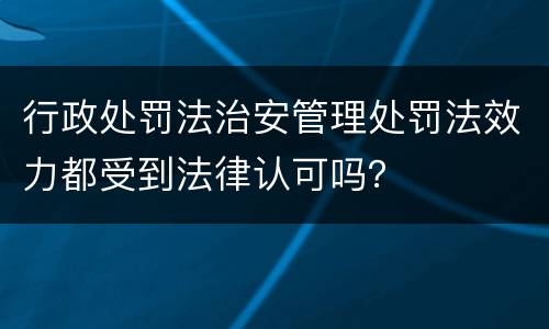 行政处罚法治安管理处罚法效力都受到法律认可吗？
