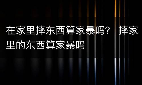 在家里摔东西算家暴吗？ 摔家里的东西算家暴吗