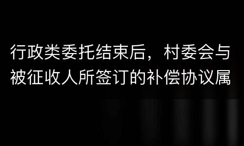 行政类委托结束后，村委会与被征收人所签订的补偿协议属于民事合同