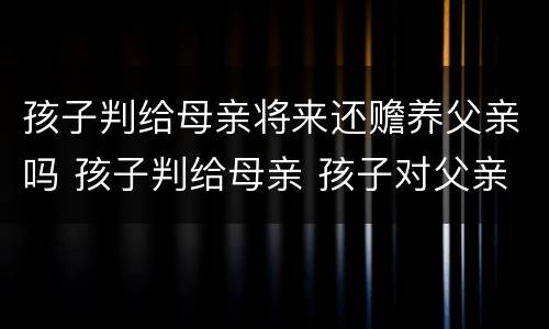 孩子判给母亲将来还赡养父亲吗 孩子判给母亲 孩子对父亲还有赡养义务吗