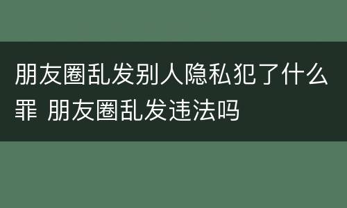 朋友圈乱发别人隐私犯了什么罪 朋友圈乱发违法吗