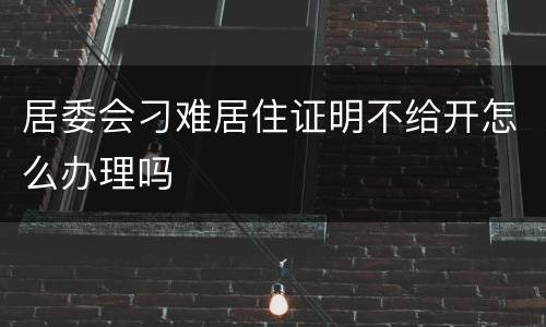 居委会刁难居住证明不给开怎么办理吗