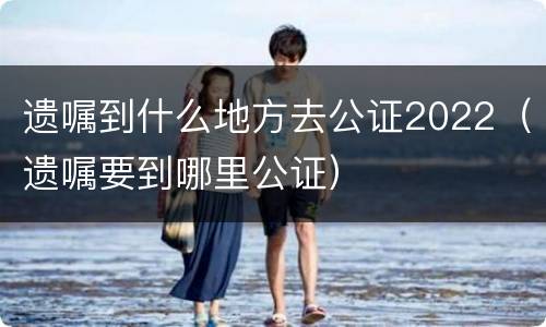 遗嘱到什么地方去公证2022（遗嘱要到哪里公证）