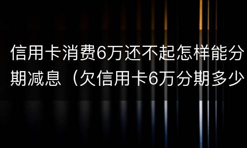信用卡消费6万还不起怎样能分期减息（欠信用卡6万分期多少钱）